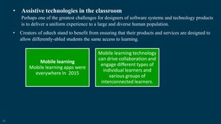 21
• Assistive technologies in the classroom
Perhaps one of the greatest challenges for designers of software systems and technology products
is to deliver a uniform experience to a large and diverse human population.
• Creators of edtech stand to benefit from ensuring that their products and services are designed to
allow differently-abled students the same access to learning.
Mobile learning
Mobile learning apps were
everywhere in 2015
Mobile learning technology
can drive collaboration and
engage different types of
individual learners and
various groups of
interconnected learners.
 