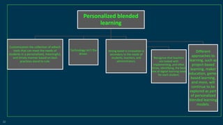 22
Personalized blended
learning
Customization the collection of edtech
tools that can meet the needs of
students in a personalized, meaningful,
and timely manner based on best
practices stand to rule.
Technology isn't the
driver.
Strong belief in innovation is
secondary to the needs of
students, teachers, and
administrators.
Recognize that teachers
are tasked with
implementing, and often
times, identifying, the best
mix of digital learning tools
for each student.
Different
approaches to
learning, such as
project-based
learning, maker
education, game-
based learning,
and more, will
continue to be
explored as part
of personalized
blended learning
models.
 