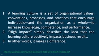 25
1. A learning culture is a set of organizational values,
conventions, processes, and practices that encourage
individuals—and the organization as a whole—to
increase knowledge, competence, and performance.
2. “High impact” simply describes the idea that the
learning culture positively impacts business results.
3. In other words, it makes a difference.
http://www.oracle.com/us/chro-docs/june-2013-chro-deck4-1961622.pdf
 
