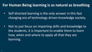 27
For Human Being learning is as natural as breathing
• Self directed learning is the only answer in this fast
changing era of technology driven knowledge society.
• Not to just focus on imparting skills and knowledge to
the students, it is important to enable them to learn
how, when and where to apply all that they are
learning.
 