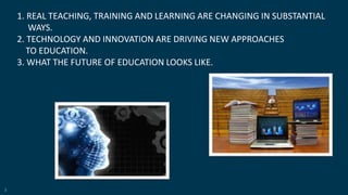 3
1. REAL TEACHING, TRAINING AND LEARNING ARE CHANGING IN SUBSTANTIAL
WAYS.
2. TECHNOLOGY AND INNOVATION ARE DRIVING NEW APPROACHES
TO EDUCATION.
3. WHAT THE FUTURE OF EDUCATION LOOKS LIKE.
 