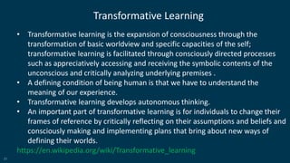 31
Transformative Learning
• Transformative learning is the expansion of consciousness through the
transformation of basic worldview and specific capacities of the self;
transformative learning is facilitated through consciously directed processes
such as appreciatively accessing and receiving the symbolic contents of the
unconscious and critically analyzing underlying premises .
• A defining condition of being human is that we have to understand the
meaning of our experience.
• Transformative learning develops autonomous thinking.
• An important part of transformative learning is for individuals to change their
frames of reference by critically reflecting on their assumptions and beliefs and
consciously making and implementing plans that bring about new ways of
defining their worlds.
https://en.wikipedia.org/wiki/Transformative_learning
 