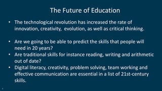 4
The Future of Education
• The technological revolution has increased the rate of
innovation, creativity, evolution, as well as critical thinking.
• Are we going to be able to predict the skills that people will
need in 20 years?
• Are traditional skills for instance reading, writing and arithmetic
out of date?
• Digital literacy, creativity, problem solving, team working and
effective communication are essential in a list of 21st-century
skills.
 