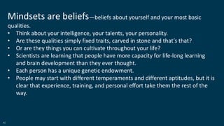 40
Mindsets are beliefs—beliefs about yourself and your most basic
qualities.
• Think about your intelligence, your talents, your personality.
• Are these qualities simply fixed traits, carved in stone and that’s that?
• Or are they things you can cultivate throughout your life?
• Scientists are learning that people have more capacity for life-long learning
and brain development than they ever thought.
• Each person has a unique genetic endowment.
• People may start with different temperaments and different aptitudes, but it is
clear that experience, training, and personal effort take them the rest of the
way.
 