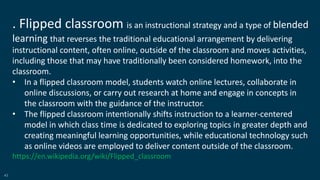43
. Flipped classroom is an instructional strategy and a type of blended
learning that reverses the traditional educational arrangement by delivering
instructional content, often online, outside of the classroom and moves activities,
including those that may have traditionally been considered homework, into the
classroom.
• In a flipped classroom model, students watch online lectures, collaborate in
online discussions, or carry out research at home and engage in concepts in
the classroom with the guidance of the instructor.
• The flipped classroom intentionally shifts instruction to a learner-centered
model in which class time is dedicated to exploring topics in greater depth and
creating meaningful learning opportunities, while educational technology such
as online videos are employed to deliver content outside of the classroom.
https://en.wikipedia.org/wiki/Flipped_classroom
 