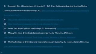 52
8) Georevich, Don. 5 Disadvantages of E-Learning9) Goff, Brian. Collaborative Learning: Benefits of Online
Learning. Rochester Institute of technology: 2012. http://online.rit.edu/faculty/teaching strategies/collaborative
learning/benefits.cfm
9) http://www.futureofeducation.com/http://www.futureofeducation.com/
10) https://storify.com/ruangguru/rgchat-renecc-education-for-future
11) James, Gary. Advantages and Disadvantages of Online Learning. www.allencomm.com/events
12) McLaughlin, Mark. Online Grade Schools Becoming a Popular Alternative. CNBC.com:
http://www.cnbc.com/id/44255406/Online_Grade_Schools_Becoming_a_Popular_Alternative
13) The Disadvantages of Online Learning. Elearning-Companion: Supporting the Implementation of Elearning.
http://www.elearning-companion.com/disadvantages-of-online-learning.html
 