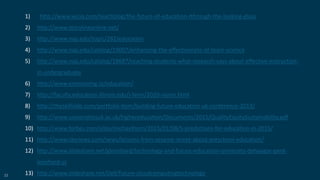 53
1) http://www.wiziq.com/teachblog/the-future-of-education-tthrough-the-looking-glass
2) http://www.storylineonline.net/
3) http://www.nap.edu/topic/282/education
4) http://www.nap.edu/catalog/19007/enhancing-the-effectiveness-of-team-science
5) http://www.nap.edu/catalog/18687/reaching-students-what-research-says-about-effective-instruction-
in-undergraduate
6) http://www.envisioning.io/education/
7) http://faculty.education.illinois.edu/j-levin/2020-vision.html
8) http://theskillslab.com/portfolio-item/building-future-education-uk-conference-2013/
9) http://www.universitiesuk.ac.uk/highereducation/Documents/2015/QualityEquitySustainability.pdf
10) http://www.forbes.com/sites/michaelhorn/2015/01/08/5-predictions-for-education-in-2015/
11) http://www.cbsnews.com/news/lessons-from-sesame-street-about-preschool-education/
12) http://www.slideshare.net/gleonhard/technology-and-future-education-university-dehaagse-gerd-
leonhard-ss
13) http://www.slideshare.net/Dell/future-cloudcomputingtechnology
 