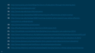 54
14. http://www.wiziq.com/teachblog/the-future-of-education-tthrough-the-looking-glass
15. http://www.storylineonline.net/
16. http://www.nap.edu/topic/282/education
17. http://www.nap.edu/catalog/19007/enhancing-the-effectiveness-of-team-science
18. http://www.nap.edu/catalog/18687/reaching-students-what-research-says-about-effective-
instruction-in-undergraduate
19. http://www.envisioning.io/education/
20. http://faculty.education.illinois.edu/j-levin/2020-vision.html
21. http://theskillslab.com/portfolio-item/building-future-education-uk-conference-2013/
22. http://www.universitiesuk.ac.uk/highereducation/Documents/2015/QualityEquitySustainability.pdf
23. http://www.forbes.com/sites/michaelhorn/2015/01/08/5-predictions-for-education-in-2015/
24. http://www.cbsnews.com/news/lessons-from-sesame-street-about-preschool-education/
25. http://www.slideshare.net/Dell/future-cloudcomputingtechnology
26. http://www.slideshare.net/timbuckteeth/digital-learning-futures-3-things-about-future-learning
 
