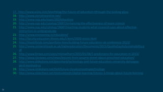 56
17. http://www.wiziq.com/teachblog/the-future-of-education-tthrough-the-looking-glass
18. http://www.storylineonline.net/
19. http://www.nap.edu/topic/282/education
20. http://www.nap.edu/catalog/19007/enhancing-the-effectiveness-of-team-science
21. http://www.nap.edu/catalog/18687/reaching-students-what-research-says-about-effective-
instruction-in-undergraduate
22. http://www.envisioning.io/education/
23. http://faculty.education.illinois.edu/j-levin/2020-vision.html
24. http://theskillslab.com/portfolio-item/building-future-education-uk-conference-2013/
25. http://www.universitiesuk.ac.uk/highereducation/Documents/2015/QualityEquitySustainability.p
df
26. http://www.forbes.com/sites/michaelhorn/2015/01/08/5-predictions-for-education-in-2015/
27. http://www.cbsnews.com/news/lessons-from-sesame-street-about-preschool-education/
28. http://www.slideshare.net/gleonhard/technology-and-future-education-university-dehaagse-
gerd-leonhard-ss
29. http://www.slideshare.net/Dell/future-cloudcomputingtechnology
30. http://www.slideshare.net/timbuckteeth/digital-learning-futures-3-things-about-future-learning
 