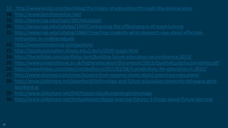 57
17. http://www.wiziq.com/teachblog/the-future-of-education-tthrough-the-looking-glass
18. http://www.storylineonline.net/
19. http://www.nap.edu/topic/282/education
20. http://www.nap.edu/catalog/19007/enhancing-the-effectiveness-of-team-science
21. http://www.nap.edu/catalog/18687/reaching-students-what-research-says-about-effective-
instruction-in-undergraduate
22. http://www.envisioning.io/education/
23. http://faculty.education.illinois.edu/j-levin/2020-vision.html
24. http://theskillslab.com/portfolio-item/building-future-education-uk-conference-2013/
25. http://www.universitiesuk.ac.uk/highereducation/Documents/2015/QualityEquitySustainability.pdf
26. http://www.forbes.com/sites/michaelhorn/2015/01/08/5-predictions-for-education-in-2015/
27. http://www.cbsnews.com/news/lessons-from-sesame-street-about-preschool-education/
28. http://www.slideshare.net/gleonhard/technology-and-future-education-university-dehaagse-gerd-
leonhard-ss
29. http://www.slideshare.net/Dell/future-cloudcomputingtechnology
30. http://www.slideshare.net/timbuckteeth/digital-learning-futures-3-things-about-future-learning
 