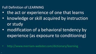 6
Full Definition of LEARNING
• the act or experience of one that learns
• knowledge or skill acquired by instruction
or study
• modification of a behavioral tendency by
experience (as exposure to conditioning)
• http://www.merriam-webster.com/dictionary/learning
 