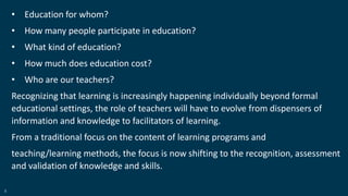 8
• Education for whom?
• How many people participate in education?
• What kind of education?
• How much does education cost?
• Who are our teachers?
Recognizing that learning is increasingly happening individually beyond formal
educational settings, the role of teachers will have to evolve from dispensers of
information and knowledge to facilitators of learning.
From a traditional focus on the content of learning programs and
teaching/learning methods, the focus is now shifting to the recognition, assessment
and validation of knowledge and skills.
 