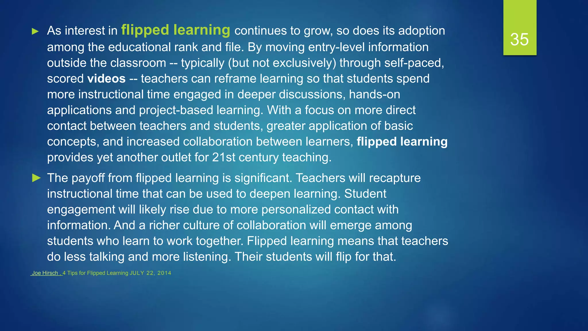 35
► As interest in flipped learning continues to grow, so does its adoption
among the educational rank and file. By moving entry-level information
outside the classroom -- typically (but not exclusively) through self-paced,
scored videos -- teachers can reframe learning so that students spend
more instructional time engaged in deeper discussions, hands-on
applications and project-based learning. With a focus on more direct
contact between teachers and students, greater application of basic
concepts, and increased collaboration between learners, flipped learning
provides yet another outlet for 21st century teaching.
► The payoff from flipped learning is significant. Teachers will recapture
instructional time that can be used to deepen learning. Student
engagement will likely rise due to more personalized contact with
information. And a richer culture of collaboration will emerge among
students who learn to work together. Flipped learning means that teachers
do less talking and more listening. Their students will flip for that.
Joe Hirsch , 4 Tips for Flipped Learning JULY 22, 2014
 