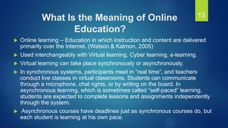 What Is the Meaning of Online
Education?
 Online learning – Education in which instruction and content are delivered
primarily over the Internet. (Watson & Kalmon, 2005)
 Used interchangeably with Virtual learning, Cyber learning, e-learning.
 Virtual learning can take place synchronously or asynchronously.
 In synchronous systems, participants meet in “real time”, and teachers
conduct live classes in virtual classrooms. Students can communicate
through a microphone, chat rights, or by writing on the board. In
asynchronous learning, which is sometimes called “self-paced” learning,
students are expected to complete lessons and assignments independently
through the system.
 Asynchronous courses have deadlines just as synchronous courses do, but
each student is learning at his own pace.
13
 