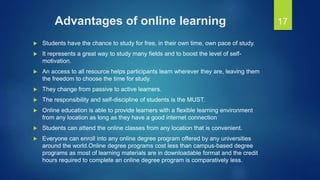 Advantages of online learning
 Students have the chance to study for free, in their own time, own pace of study.
 It represents a great way to study many fields and to boost the level of self-
motivation.
 An access to all resource helps participants learn wherever they are, leaving them
the freedom to choose the time for study.
 They change from passive to active learners.
 The responsibility and self-discipline of students is the MUST.
 Online education is able to provide learners with a flexible learning environment
from any location as long as they have a good internet connection
 Students can attend the online classes from any location that is convenient.
 Everyone can enroll into any online degree program offered by any universities
around the world.Online degree programs cost less than campus-based degree
programs as most of learning materials are in downloadable format and the credit
hours required to complete an online degree program is comparatively less.
17
 