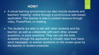 19
► A virtual learning environment can also include students and
teachers “meeting” online through a synchronous web-based
application. The teacher is able to present lessons through
video, PowerPoint, or chatting.
► The students are able to talk with other students and the
teacher, as well as collaborate with each other, answer
questions, or pose questions. They can use the tools
available through the application to virtually raise their hand,
send messages, or answer questions on the screen given by
the teacher or student presenter.
HOW?
 