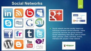 Social Networks
 Social network service usually means an
individual-centered service whereas online
community services are group-centered.
Social networking sites allow users to share
ideas, pictures, posts, activities, events,
interests with people in their network.
20
 