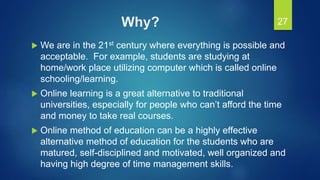 Why?
 We are in the 21st century where everything is possible and
acceptable. For example, students are studying at
home/work place utilizing computer which is called online
schooling/learning.
 Online learning is a great alternative to traditional
universities, especially for people who can’t afford the time
and money to take real courses.
 Online method of education can be a highly effective
alternative method of education for the students who are
matured, self-disciplined and motivated, well organized and
having high degree of time management skills.
27
 