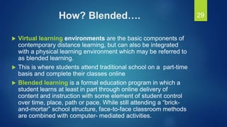 How? Blended….
 Virtual learning environments are the basic components of
contemporary distance learning, but can also be integrated
with a physical learning environment which may be referred to
as blended learning.
 This is where students attend traditional school on a part-time
basis and complete their classes online
 Blended learning is a formal education program in which a
student learns at least in part through online delivery of
content and instruction with some element of student control
over time, place, path or pace. While still attending a “brick-
and-mortar” school structure, face-to-face classroom methods
are combined with computer- mediated activities.
29
 