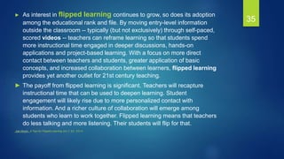 35
► As interest in flipped learning continues to grow, so does its adoption
among the educational rank and file. By moving entry-level information
outside the classroom -- typically (but not exclusively) through self-paced,
scored videos -- teachers can reframe learning so that students spend
more instructional time engaged in deeper discussions, hands-on
applications and project-based learning. With a focus on more direct
contact between teachers and students, greater application of basic
concepts, and increased collaboration between learners, flipped learning
provides yet another outlet for 21st century teaching.
► The payoff from flipped learning is significant. Teachers will recapture
instructional time that can be used to deepen learning. Student
engagement will likely rise due to more personalized contact with
information. And a richer culture of collaboration will emerge among
students who learn to work together. Flipped learning means that teachers
do less talking and more listening. Their students will flip for that.
Joe Hirsch , 4 Tips for Flipped Learning JULY 22, 2014
 