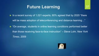 Future Learning
 In a recent survey of 1,021 experts, 60% agreed that by 2020 “there
will be mass adoption of teleconferencing and distance learning…”
 “On average, students in online learning conditions performed better
than those receiving face-to-face instruction” – Steve Lohr, New York
Times, 2009
37
 