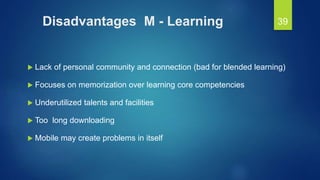 Disadvantages M - Learning
 Lack of personal community and connection (bad for blended learning)
 Focuses on memorization over learning core competencies
 Underutilized talents and facilities
 Too long downloading
 Mobile may create problems in itself
39
 