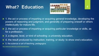 What? Education
 1. the act or process of imparting or acquiring general knowledge, developing the
powers of reasoning and judgment, and generally of preparing oneself or others
intellectually for mature life.
 2. the act or process of imparting or acquiring particular knowledge or skills, as
for a profession.
 3. a degree, level, or kind of schooling: a university education.
 4. the result produced by instruction, training, or study: to show one's education.
 5. the science or art of teaching; pedagogics.
http://dictionary.reference.com/browse/education
4
 