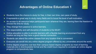 Advantages of Online Education 1
 Students have the chance to study for free, in their own time, own pace of study.
 It represents a great way to study many fields and to boost the level of self-motivation.
 An access to all resource helps participants learn wherever they are, leaving them the freedom to
choose the time for study.
 They change from passive to active learners.
 The responsibility and self-discipline of students is the MUST.
 Online education is able to provide learners with a flexible learning environment from any
location as long as they have a good internet connection
 Students can attend the online classes from any location that is convenient.
 Everyone can enroll into any online degree program offered by any universities around the world.
 Online degree programs cost less than campus-based degree programs as most of learning
materials are in downloadable format and the credit hours required to complete an online degree
program is comparatively less.
41
 