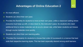Advantages of Online Education 2
 It’s more efficient.
 Students can direct their own pace.
 Provides the flexibility for students to move at their own pace, unlike a classroom setting where
everyone must keep up with, or slow down to, the instructor’s pace. So students who need
additional time to review materials can do so at a slower rate, while faster students can breeze
through course materials more quickly.
 Students can direct their own learning paths.
 Provides the modularity for students to choose their order of coursework in a manner that best
suits their respective learning styles. This has been especially desired among adult learners.
42
 