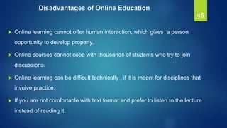 Disadvantages of Online Education
 Online learning cannot offer human interaction, which gives a person
opportunity to develop properly.
 Online courses cannot cope with thousands of students who try to join
discussions.
 Online learning can be difficult technically , if it is meant for disciplines that
involve practice.
 If you are not comfortable with text format and prefer to listen to the lecture
instead of reading it.
45
 