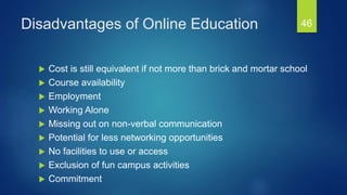 Disadvantages of Online Education
 Cost is still equivalent if not more than brick and mortar school
 Course availability
 Employment
 Working Alone
 Missing out on non-verbal communication
 Potential for less networking opportunities
 No facilities to use or access
 Exclusion of fun campus activities
 Commitment
46
 