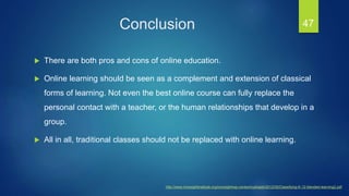 Conclusion
 There are both pros and cons of online education.
 Online learning should be seen as a complement and extension of classical
forms of learning. Not even the best online course can fully replace the
personal contact with a teacher, or the human relationships that develop in a
group.
 All in all, traditional classes should not be replaced with online learning.
47
http://www.innosightinstitute.org/innosight/wp-content/uploads/2012/05/Classifying-K-12-blended-learning2.pdf
 
