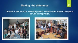 Making the difference
Teacher’s role is to be a learning coach, mentor and a source of support
as well as inspiration.
49
 