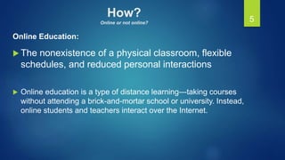 How?
Online or not online?
Online Education:
 The nonexistence of a physical classroom, flexible
schedules, and reduced personal interactions
 Online education is a type of distance learning---taking courses
without attending a brick-and-mortar school or university. Instead,
online students and teachers interact over the Internet.
5
 