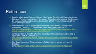References
 Banciu, Viorica and Gordan, Mircea. The Social Benefits of E-Learning in the
Study of Foreign Languages in Romanian Education.International Conference
on Management and Education Innovation: Lansit Press, Singapore. 2012.
web. 5 October 2012.
 Schwartzman, Eric. 4 Advantages of Online Socila Media Training Over
Classroom Learning. 12 September 2012. web. 5 October 2012.
http://socialmediatoday.com/ericschwartzman/803011/4-advantages-online-
social-media-training-overclassroom-learning
 Whitaker, Kari. 7 Benefits of online Education. Online Education benefits: 2
April 2007. web. 5 October 2012.
http://www.classesandcareers.com/education/2007/04/02/7-benefits-of-online-
education/
 Na. Advantages and Disadvantages of eLearning. eLearner: n.d.web.5
October.
2012.http://www.dso.iastate.edu/asc/academic/elearner/advantage.html
52
 