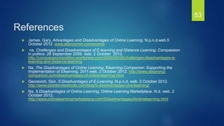 References
 James, Gary. Advantages and Disadvantages of Online Learning. N.p.n.d.web.5
October 2012. www.allencomm.com/events
 na. Challenges and Disadvantages of E-learning and Distance Learning. Compassion
in politics: 26 September 2009. web. 2 October 2012.
http://compassioninpolitics.wordpress.com/2009/09/26/challenges-disadvantages-e-
learning-and-distance-learning
 Na. The Disadvantages of Online Learning. Elearning-Companion: Supporting the
Implementation of Elearning. 2011.web. 2 October 2012. http://www.elearning-
companion.com/disadvantages-of-online-learning.html
 Georevich, Don. 5 Disadvantages of E-Learning. N.p.n.d. web. 2 October 2012.
http://www.jobinterviewtools.com/blog/5-disadvantages-of-e-learning/
 Na. 5 Disadvantages of Online Learning. Online Learning Marketplace. N.d. web. 2
October 2012.
http://www.onlinelearningmarketplace.com/5disadvantagesofonlinelearning.html
53
 