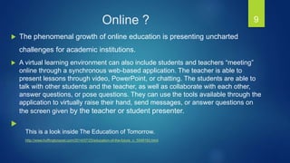  The phenomenal growth of online education is presenting uncharted
challenges for academic institutions.
 A virtual learning environment can also include students and teachers “meeting”
online through a synchronous web-based application. The teacher is able to
present lessons through video, PowerPoint, or chatting. The students are able to
talk with other students and the teacher, as well as collaborate with each other,
answer questions, or pose questions. They can use the tools available through the
application to virtually raise their hand, send messages, or answer questions on
the screen given by the teacher or student presenter.

9
This is a look inside The Education of Tomorrow.
http://www.huffingtonpost.com/2014/07/25/education-of-the-future_n_5549193.html
Online ?
 