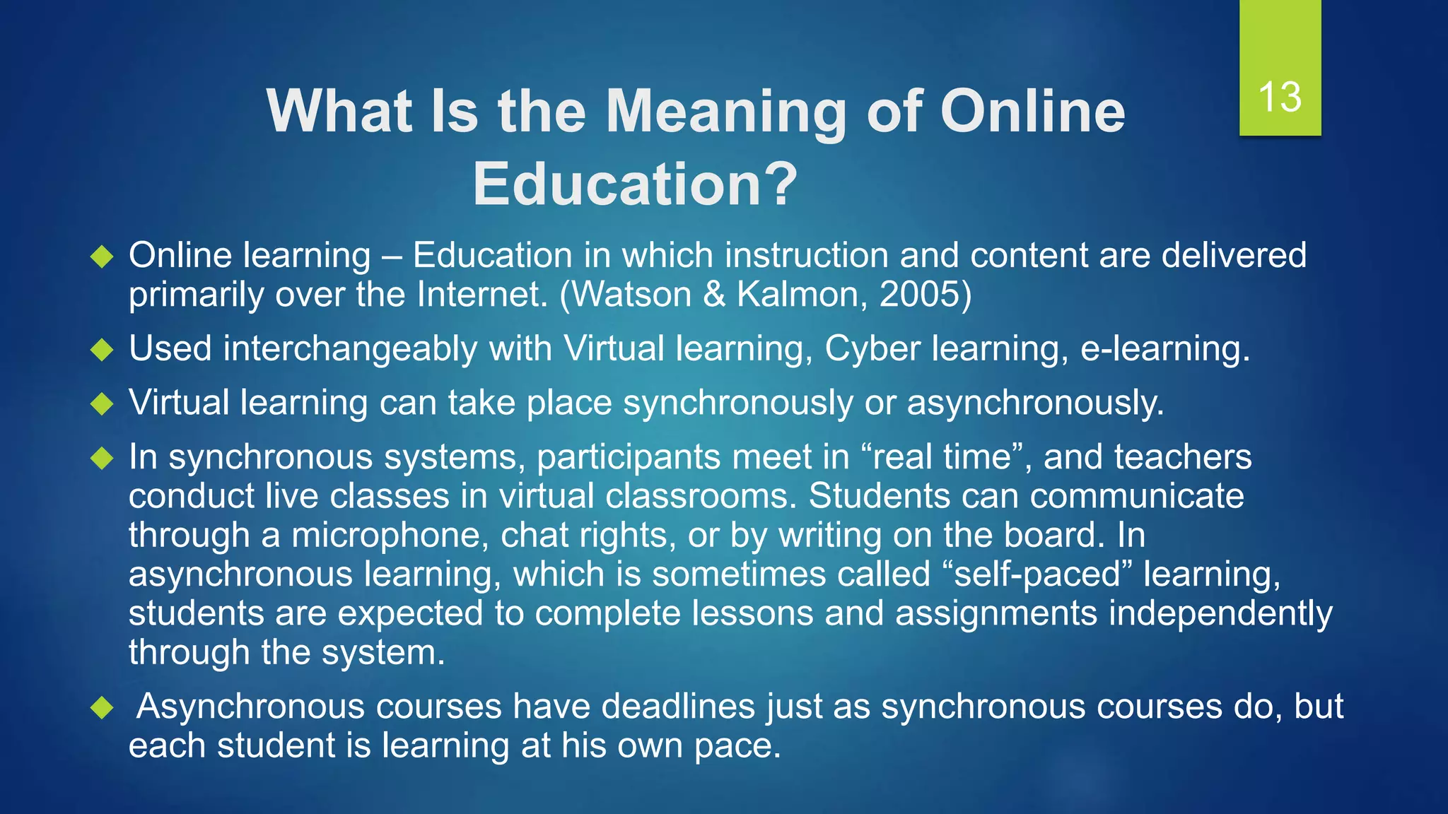 What Is the Meaning of Online
Education?
 Online learning – Education in which instruction and content are delivered
primarily over the Internet. (Watson & Kalmon, 2005)
 Used interchangeably with Virtual learning, Cyber learning, e-learning.
 Virtual learning can take place synchronously or asynchronously.
 In synchronous systems, participants meet in “real time”, and teachers
conduct live classes in virtual classrooms. Students can communicate
through a microphone, chat rights, or by writing on the board. In
asynchronous learning, which is sometimes called “self-paced” learning,
students are expected to complete lessons and assignments independently
through the system.
 Asynchronous courses have deadlines just as synchronous courses do, but
each student is learning at his own pace.
13
 