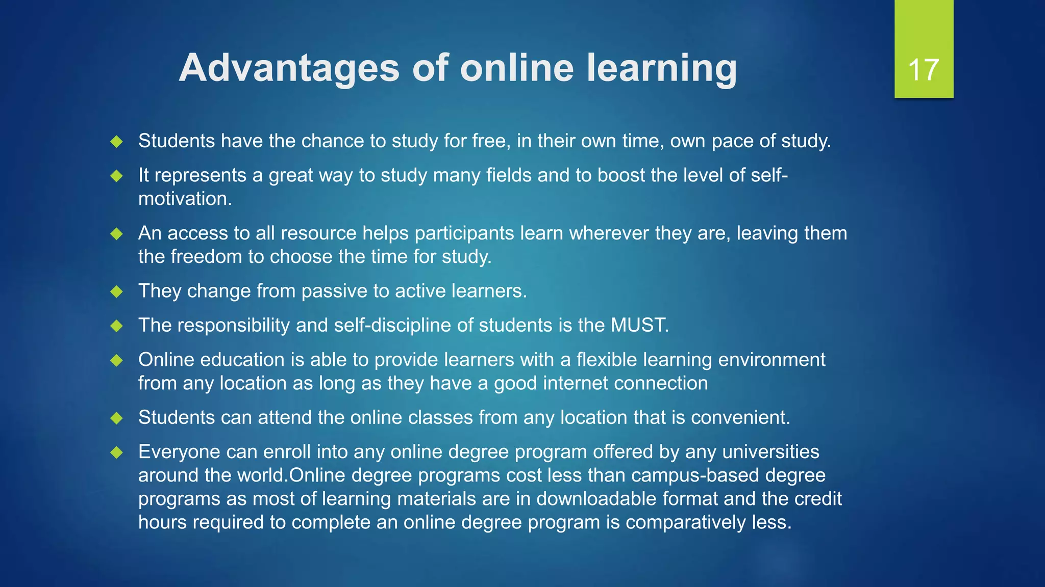 Advantages of online learning
 Students have the chance to study for free, in their own time, own pace of study.
 It represents a great way to study many fields and to boost the level of self-
motivation.
 An access to all resource helps participants learn wherever they are, leaving them
the freedom to choose the time for study.
 They change from passive to active learners.
 The responsibility and self-discipline of students is the MUST.
 Online education is able to provide learners with a flexible learning environment
from any location as long as they have a good internet connection
 Students can attend the online classes from any location that is convenient.
 Everyone can enroll into any online degree program offered by any universities
around the world.Online degree programs cost less than campus-based degree
programs as most of learning materials are in downloadable format and the credit
hours required to complete an online degree program is comparatively less.
17
 