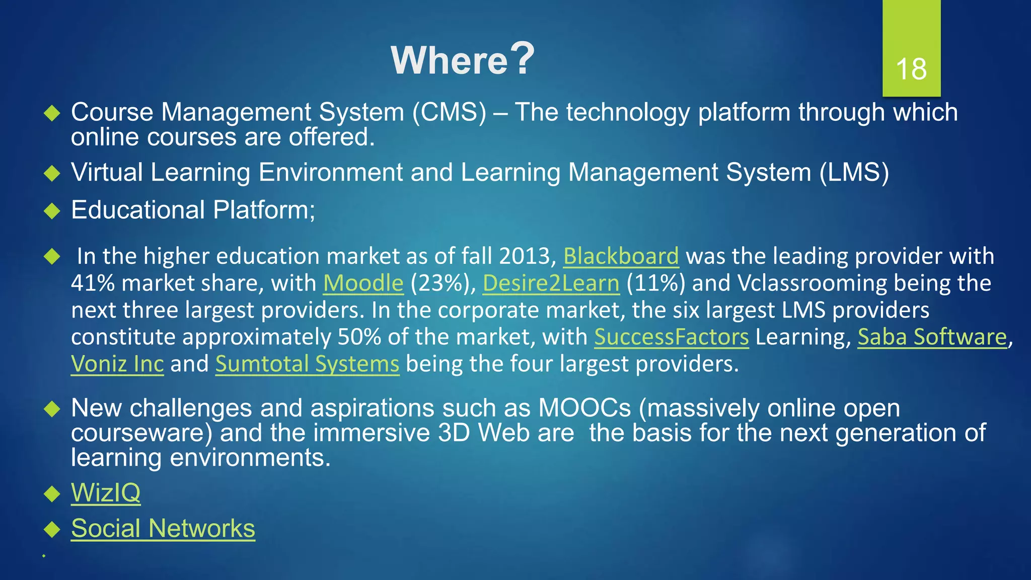 Where?
 Course Management System (CMS) – The technology platform through which
online courses are offered.
 Virtual Learning Environment and Learning Management System (LMS)
 Educational Platform;
 In the higher education market as of fall 2013, Blackboard was the leading provider with
41% market share, with Moodle (23%), Desire2Learn (11%) and Vclassrooming being the
next three largest providers. In the corporate market, the six largest LMS providers
constitute approximately 50% of the market, with SuccessFactors Learning, Saba Software,
Voniz Inc and Sumtotal Systems being the four largest providers.
 New challenges and aspirations such as MOOCs (massively online open
courseware) and the immersive 3D Web are the basis for the next generation of
learning environments.
 WizIQ
 Social Networks

18
 