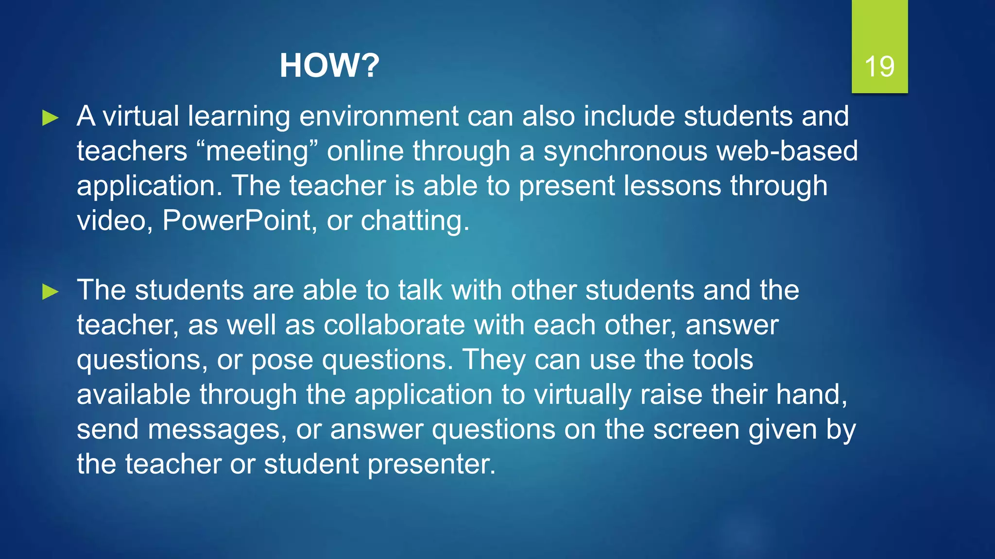 19
► A virtual learning environment can also include students and
teachers “meeting” online through a synchronous web-based
application. The teacher is able to present lessons through
video, PowerPoint, or chatting.
► The students are able to talk with other students and the
teacher, as well as collaborate with each other, answer
questions, or pose questions. They can use the tools
available through the application to virtually raise their hand,
send messages, or answer questions on the screen given by
the teacher or student presenter.
HOW?
 