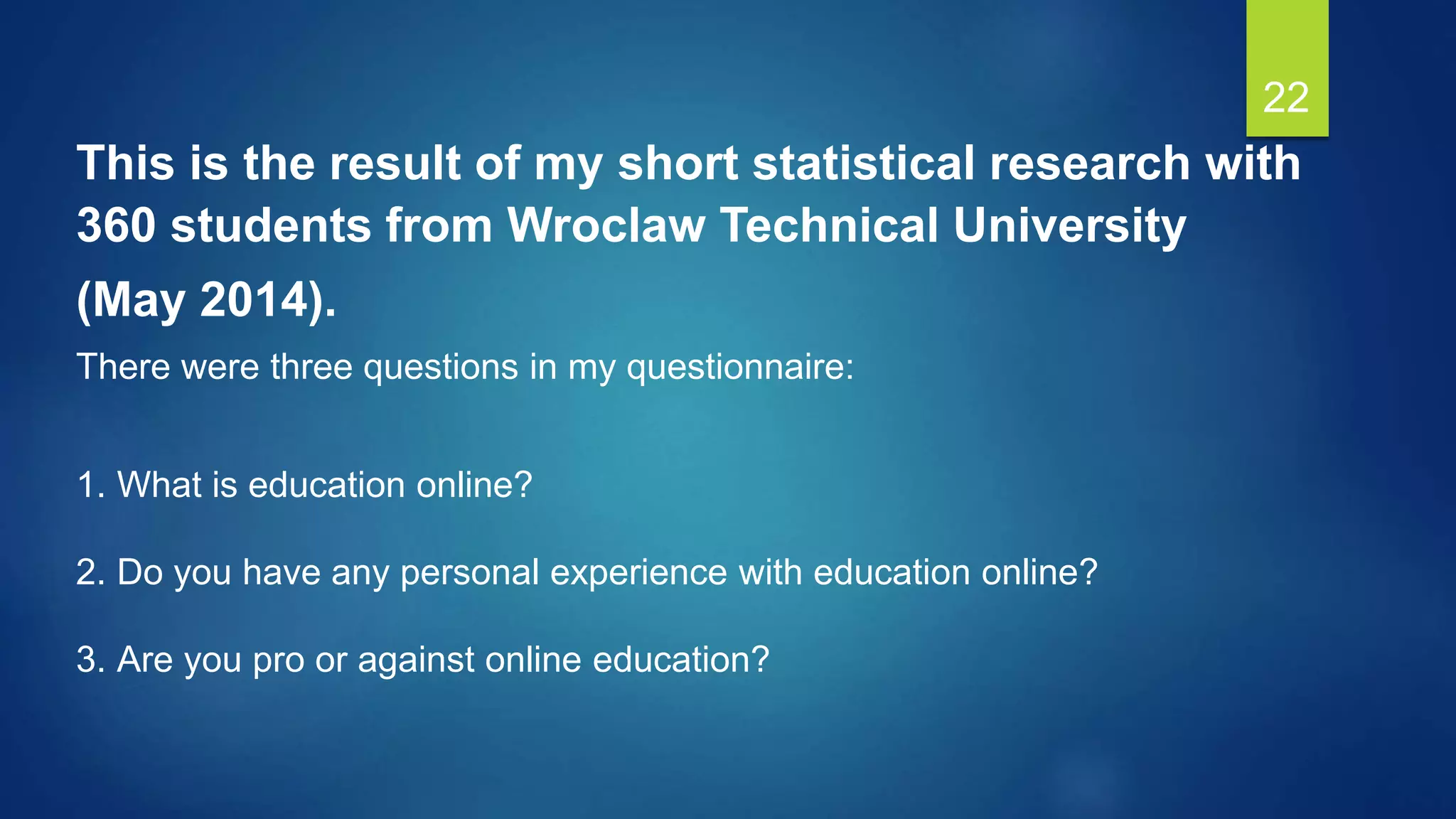 22
This is the result of my short statistical research with
360 students from Wroclaw Technical University
(May 2014).
There were three questions in my questionnaire:
1. What is education online?
2. Do you have any personal experience with education online?
3. Are you pro or against online education?
 