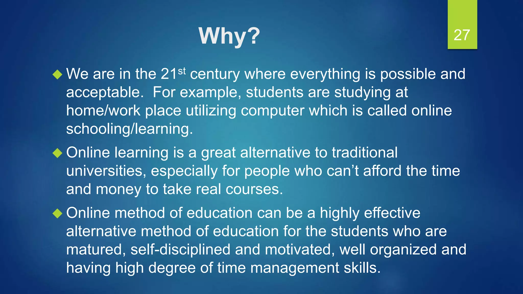 Why?
 We are in the 21st century where everything is possible and
acceptable. For example, students are studying at
home/work place utilizing computer which is called online
schooling/learning.
 Online learning is a great alternative to traditional
universities, especially for people who can’t afford the time
and money to take real courses.
 Online method of education can be a highly effective
alternative method of education for the students who are
matured, self-disciplined and motivated, well organized and
having high degree of time management skills.
27
 