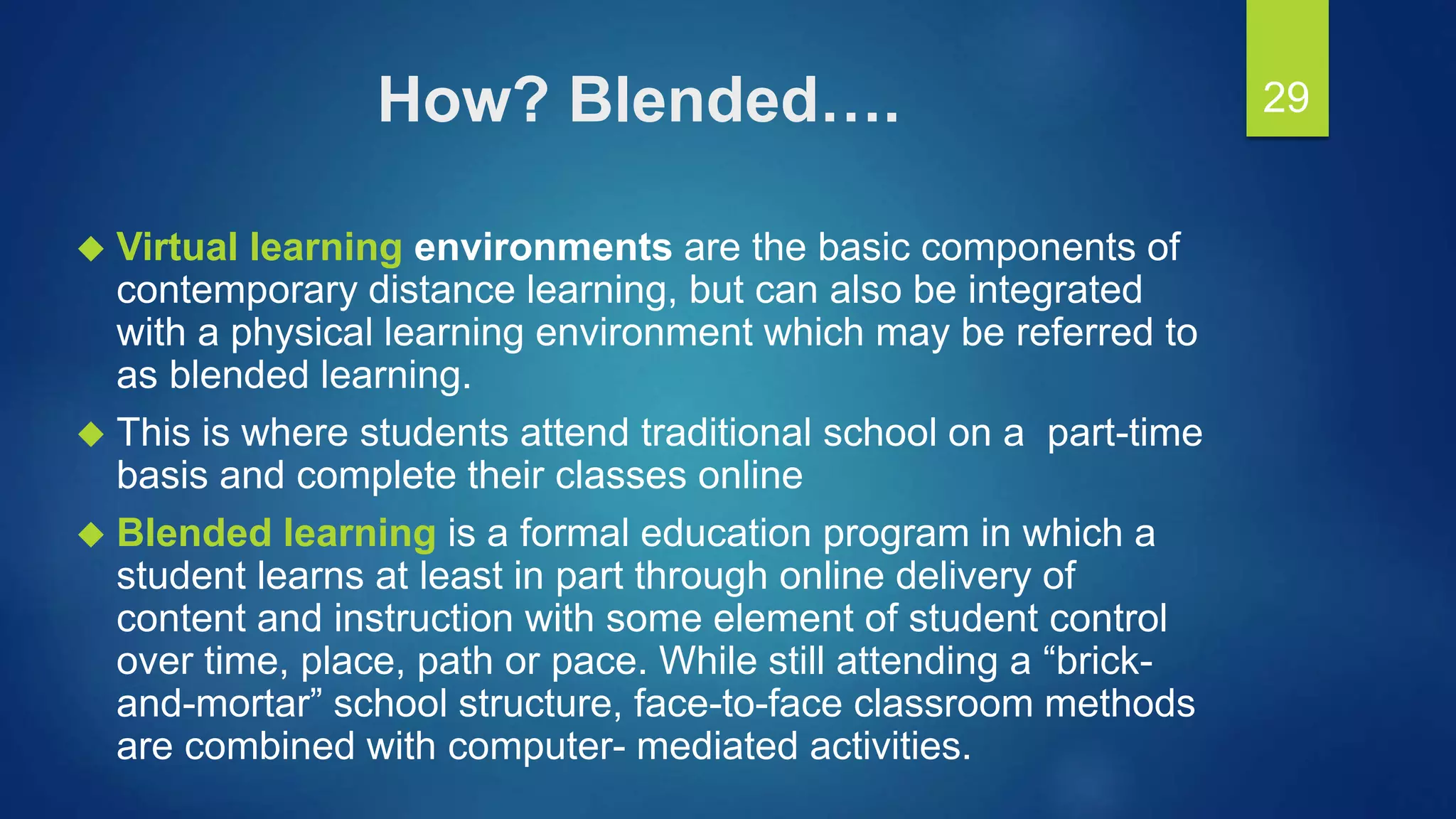 How? Blended….
 Virtual learning environments are the basic components of
contemporary distance learning, but can also be integrated
with a physical learning environment which may be referred to
as blended learning.
 This is where students attend traditional school on a part-time
basis and complete their classes online
 Blended learning is a formal education program in which a
student learns at least in part through online delivery of
content and instruction with some element of student control
over time, place, path or pace. While still attending a “brick-
and-mortar” school structure, face-to-face classroom methods
are combined with computer- mediated activities.
29
 