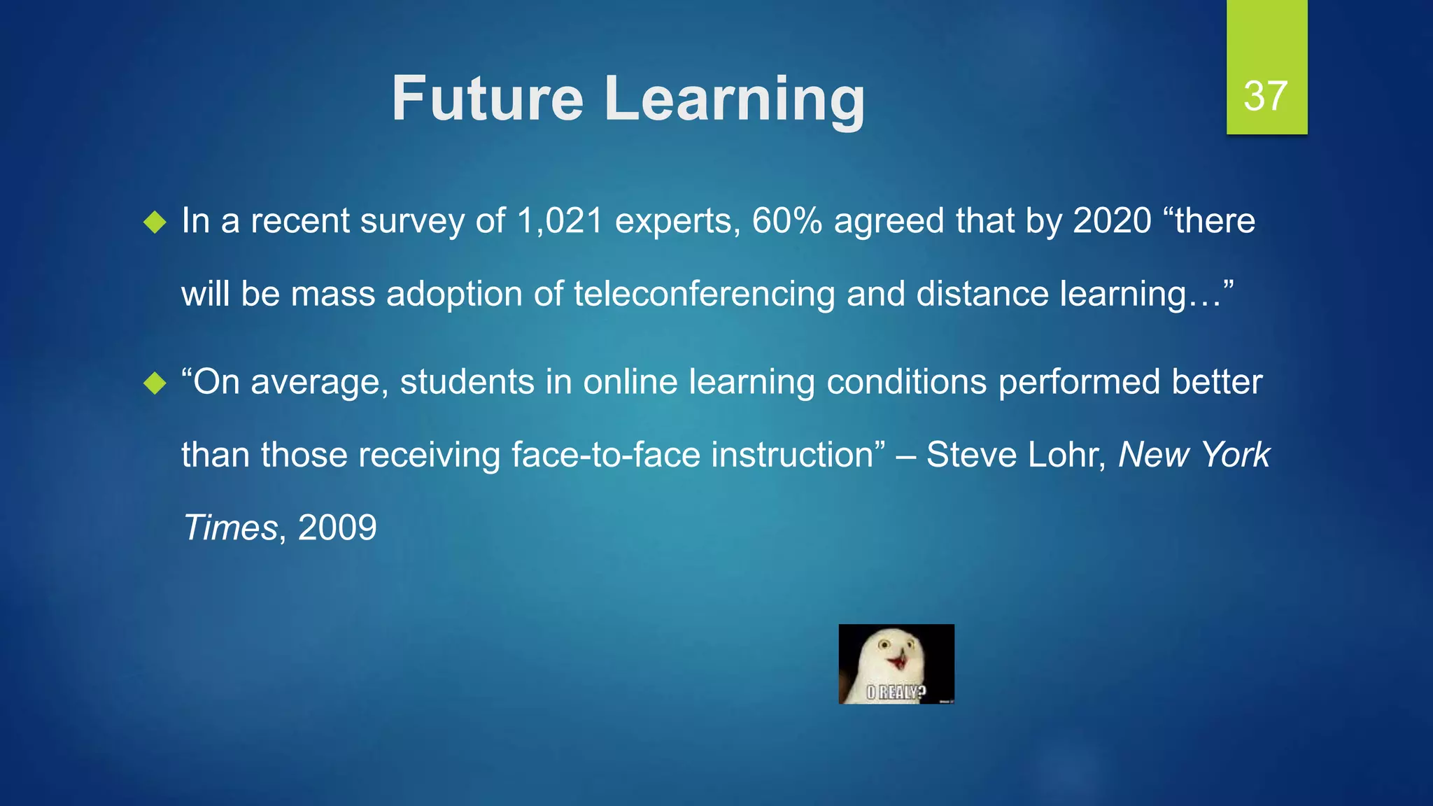 Future Learning
 In a recent survey of 1,021 experts, 60% agreed that by 2020 “there
will be mass adoption of teleconferencing and distance learning…”
 “On average, students in online learning conditions performed better
than those receiving face-to-face instruction” – Steve Lohr, New York
Times, 2009
37
 