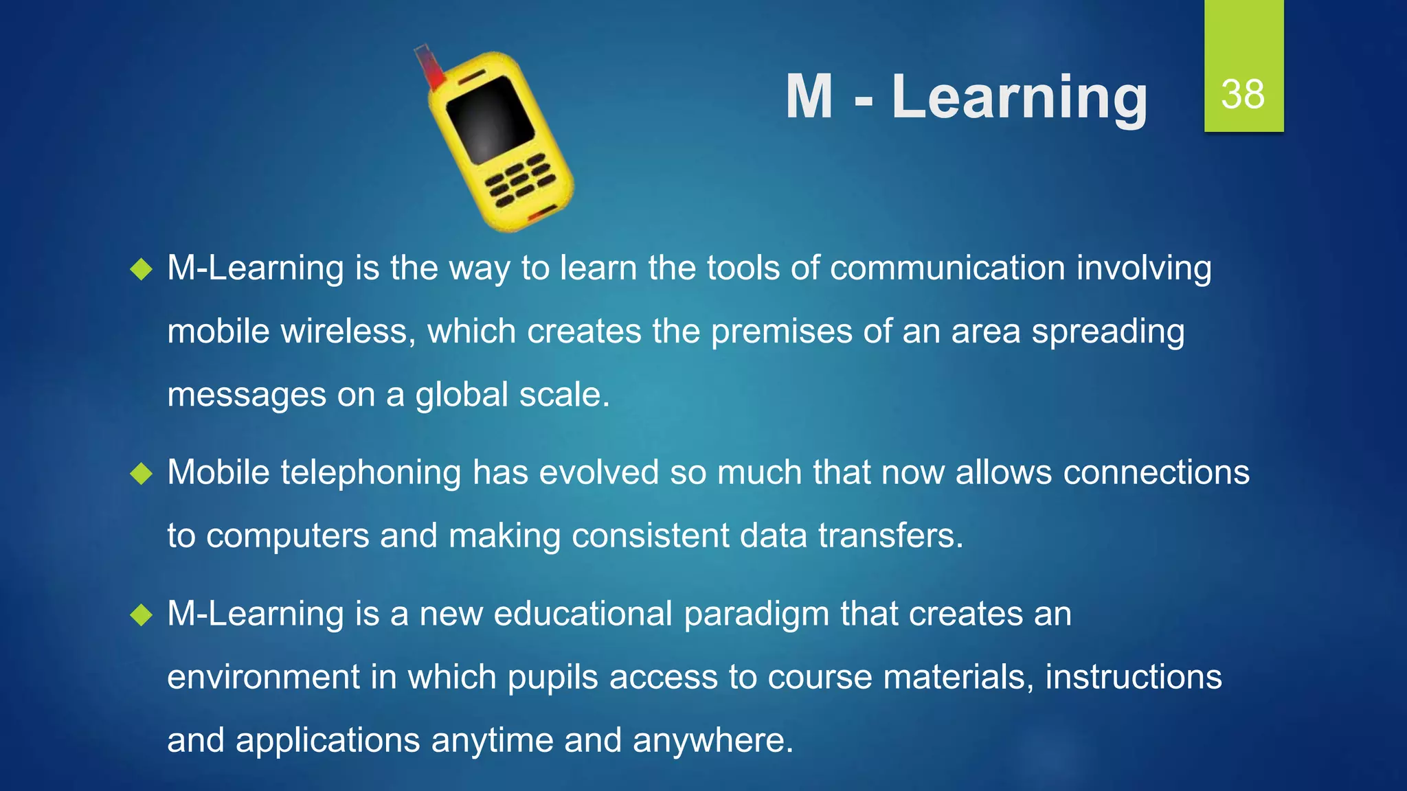 M - Learning
 M-Learning is the way to learn the tools of communication involving
mobile wireless, which creates the premises of an area spreading
messages on a global scale.
 Mobile telephoning has evolved so much that now allows connections
to computers and making consistent data transfers.
 M-Learning is a new educational paradigm that creates an
environment in which pupils access to course materials, instructions
and applications anytime and anywhere.
38
 