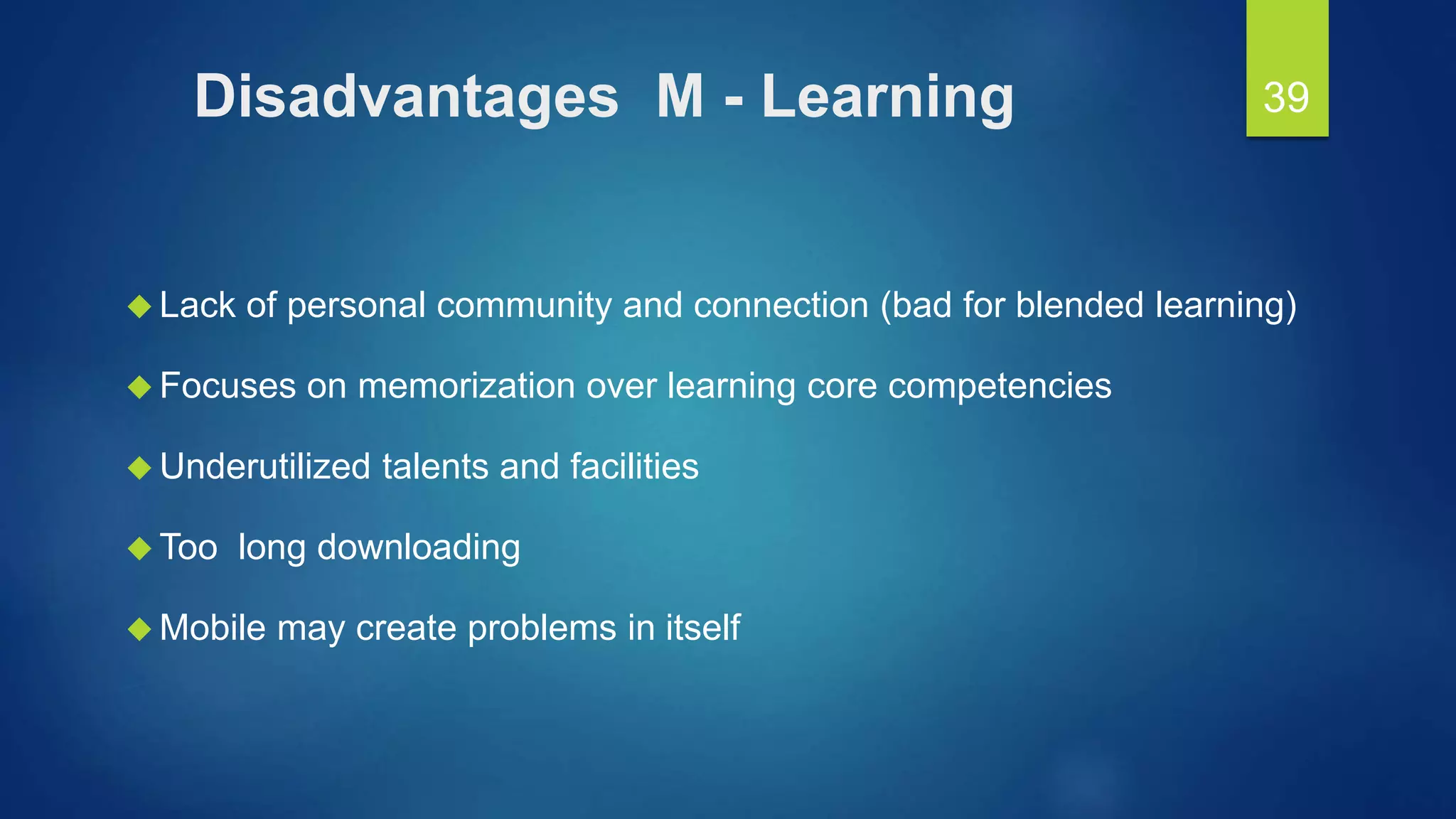Disadvantages M - Learning
 Lack of personal community and connection (bad for blended learning)
 Focuses on memorization over learning core competencies
 Underutilized talents and facilities
 Too long downloading
 Mobile may create problems in itself
39
 