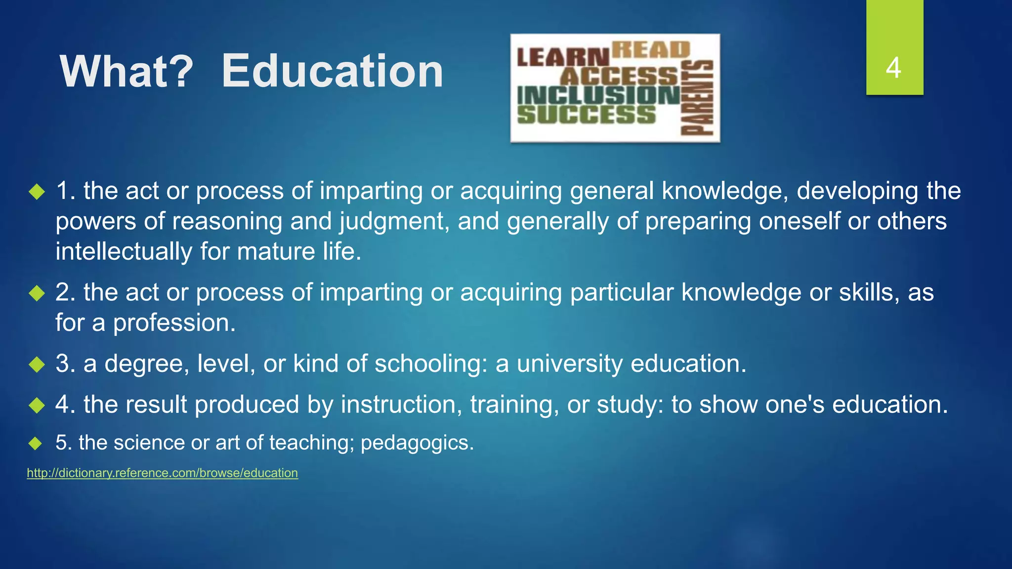 What? Education
 1. the act or process of imparting or acquiring general knowledge, developing the
powers of reasoning and judgment, and generally of preparing oneself or others
intellectually for mature life.
 2. the act or process of imparting or acquiring particular knowledge or skills, as
for a profession.
 3. a degree, level, or kind of schooling: a university education.
 4. the result produced by instruction, training, or study: to show one's education.
 5. the science or art of teaching; pedagogics.
http://dictionary.reference.com/browse/education
4
 