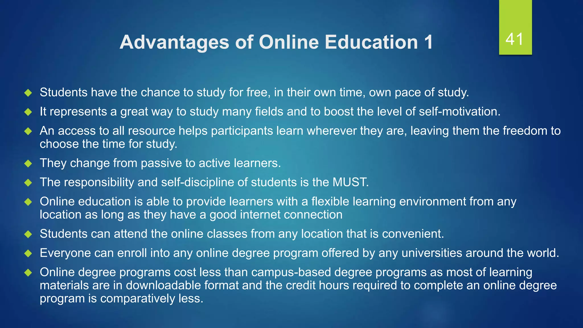 Advantages of Online Education 1
 Students have the chance to study for free, in their own time, own pace of study.
 It represents a great way to study many fields and to boost the level of self-motivation.
 An access to all resource helps participants learn wherever they are, leaving them the freedom to
choose the time for study.
 They change from passive to active learners.
 The responsibility and self-discipline of students is the MUST.
 Online education is able to provide learners with a flexible learning environment from any
location as long as they have a good internet connection
 Students can attend the online classes from any location that is convenient.
 Everyone can enroll into any online degree program offered by any universities around the world.
 Online degree programs cost less than campus-based degree programs as most of learning
materials are in downloadable format and the credit hours required to complete an online degree
program is comparatively less.
41
 