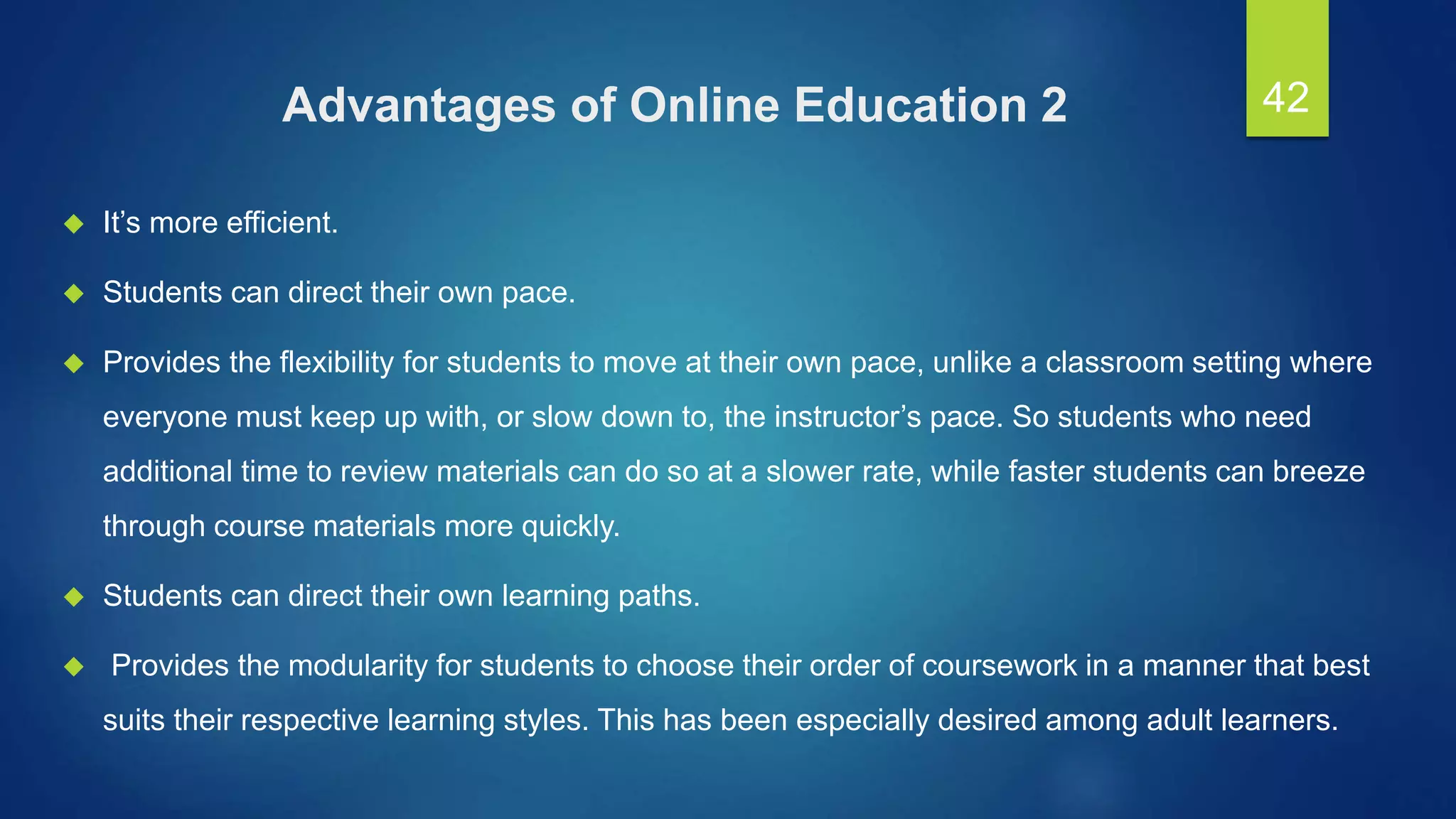 Advantages of Online Education 2
 It’s more efficient.
 Students can direct their own pace.
 Provides the flexibility for students to move at their own pace, unlike a classroom setting where
everyone must keep up with, or slow down to, the instructor’s pace. So students who need
additional time to review materials can do so at a slower rate, while faster students can breeze
through course materials more quickly.
 Students can direct their own learning paths.
 Provides the modularity for students to choose their order of coursework in a manner that best
suits their respective learning styles. This has been especially desired among adult learners.
42
 